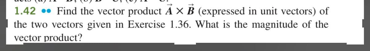 1.42. Find the vector product A × B (expressed in unit vectors) of
the two vectors given in Exercise 1.36. What is the magnitude of the
vector product?