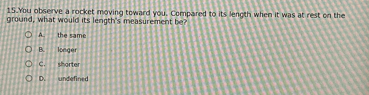 15. You observe a rocket moving toward you. Compared to its length when it was at rest on the
ground, what would its length's measurement be?
O A.
the same
о в.
longer
O C.
shorter
O D.
undefined
