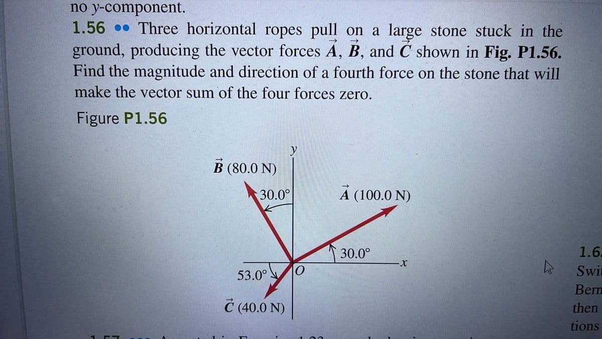 no y-component.
1.56 Three horizontal ropes pull on a large stone stuck in the
ground, producing the vector forces A, B, and C shown in Fig. P1.56.
Find the magnitude and direction of a fourth force on the stone that will
make the vector sum of the four forces zero.
Figure P1.56
B (80.0 N)
30.0°
53.0°
C (40.0 N)
y
O
A (100.0 N)
30.0°
X
1.62
Swit
Bern
then
tions