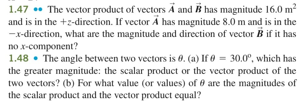 1.47 • The vector product of vectors A and B has magnitude 16.0 m²
and is in the +z-direction. If vector A has magnitude 8.0 m and is in the
--x-direction, what are the magnitude and direction of vector B if it has
no x-component?
1.48 The angle between two vectors is 0. (a) If 0 = 30.0°, which has
the greater magnitude: the scalar product or the vector product of the
two vectors? (b) For what value (or values) of 0 are the magnitudes of
the scalar product and the vector product equal?