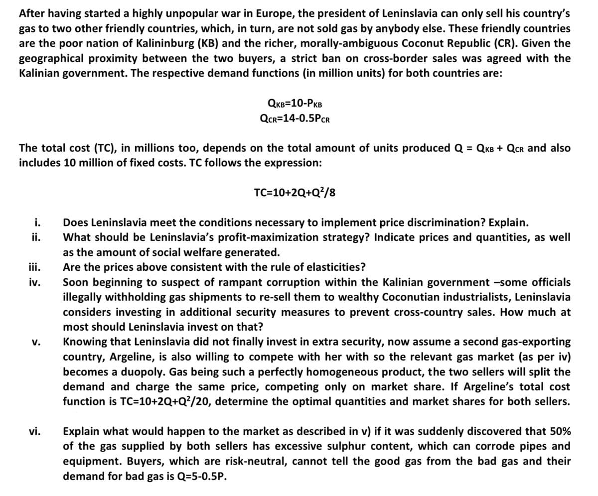 After having started a highly unpopular war in Europe, the president of Leninslavia can only sell his country's
gas to two other friendly countries, which, in turn, are not sold gas by anybody else. These friendly countries
are the poor nation of Kalininburg (KB) and the richer, morally-ambiguous Coconut Republic (CR). Given the
geographical proximity between the two buyers, a strict ban on cross-border sales was agreed with the
Kalinian government. The respective demand functions (in million units) for both countries are:
The total cost (TC), in millions too, depends on the total amount of units produced Q = QKB + QCR and also
includes 10 million of fixed costs. TC follows the expression:
TC=10+2Q+Q²/8
i.
ii.
iii.
iv.
V.
QKB=10-PKB
QCR=14-0.5PCR
vi.
Does Leninslavia meet the conditions necessary to implement price discrimination? Explain.
What should be Leninslavia's profit-maximization strategy? Indicate prices and quantities, as well
as the amount of social welfare generated.
Are the prices above consistent with the rule of elasticities?
Soon beginning to suspect of rampant corruption within the Kalinian government -some officials
illegally withholding gas shipments to re-sell them to wealthy Coconutian industrialists, Leninslavia
considers investing in additional security measures to prevent cross-country sales. How much at
most should Leninslavia invest on that?
Knowing that Leninslavia did not finally invest in extra security, now assume a second gas-exporting
country, Argeline, is also willing to compete with her with so the relevant gas market (as per iv)
becomes a duopoly. Gas being such a perfectly homogeneous product, the two sellers will split the
demand and charge the same price, competing only on market share. If Argeline's total cost
function is TC=10+2Q+Q²/20, determine the optimal quantities and market shares for both sellers.
Explain what would happen to the market as described in v) if it was suddenly discovered that 50%
of the gas supplied by both sellers has excessive sulphur content, which can corrode pipes and
equipment. Buyers, which are risk-neutral, cannot tell the good gas from the bad gas and their
demand for bad gas is Q-5-0.5P.