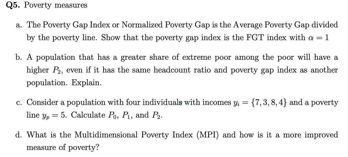 Q5. Poverty measures
a. The Poverty Gap Index or Normalized Poverty Gap is the Average Poverty Gap divided
by the poverty line. Show that the poverty gap index is the FGT index with a = 1
b. A population that has a greater share of extreme poor among the poor will have a
higher P2, even if it has the same headcount ratio and poverty gap index as another
population. Explain.
c. Consider a population with four individuals with incomes y₁ = {7, 3, 8, 4} and a poverty
yi
line yp 5. Calculate Po, P₁, and P2.
=
d. What is the Multidimensional Poverty Index (MPI) and how is it a more improved
measure of poverty?