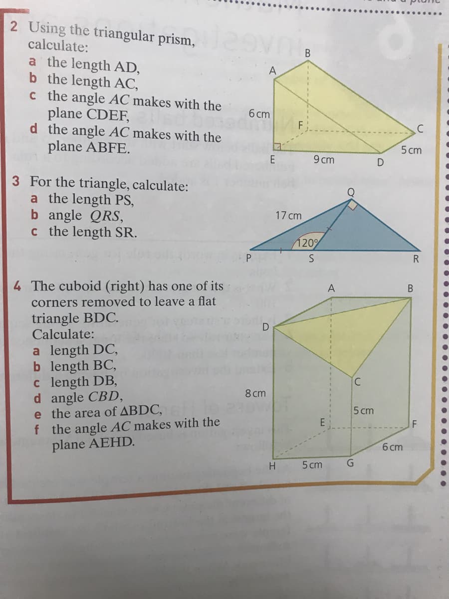 ....
2 Using the triangular prism,
calculate:
a the length AD,
b the length AC,
c the angle AC makes with the
plane CDEF,
d the angle AC makes with the
plane ABFE.
В
A
6 cm
F
5 cm
E
9 cm
3 For the triangle, calculate:
a the length PS,
b angle QRS,
c the length SR.
17 cm
120%
P.
4 The cuboid (right) has one of its
A
В
corners removed to leave a flat
triangle BDC.
Calculate:
D
a length DC,
b length BC,
c length DB,
d angle CBD,
e the area of ABDC,
f the angle AC makes with the
plane AEHD.
8 cm
5 cm
E
6 cm
5 cm
....
