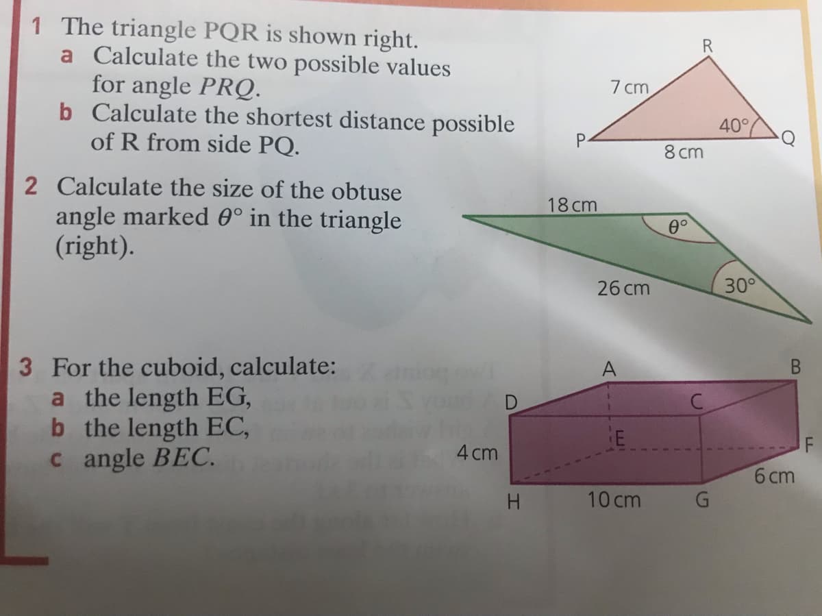 1 The triangle PQR is shown right.
a Calculate the two possible values
for angle PRQ.
b Calculate the shortest distance possible
of R from side PQ.
7 cm
40°
8 cm
P.
2 Calculate the size of the obtuse
18 cm
angle marked 0° in the triangle
(right).
0°
26 cm
30°
3 For the cuboid, calculate:
a the length EG,
b the length EC,
c angle BEC.
A
4 cm
F
6 cm
10 cm
