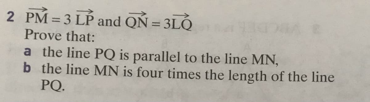 2 PM =3 LP and QÑ = 3LỎ
%3D
Prove that:
a the line PQ is parallel to the line MN,
b the line MN is four times the length of the line
PQ.
