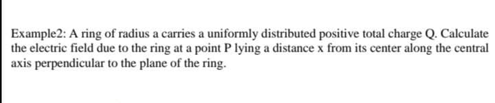 Example2: A ring of radius a carries a uniformly distributed positive total charge Q. Calculate
the electric field due to the ring at a point P lying a distance x from its center along the central
axis perpendicular to the plane of the ring.
