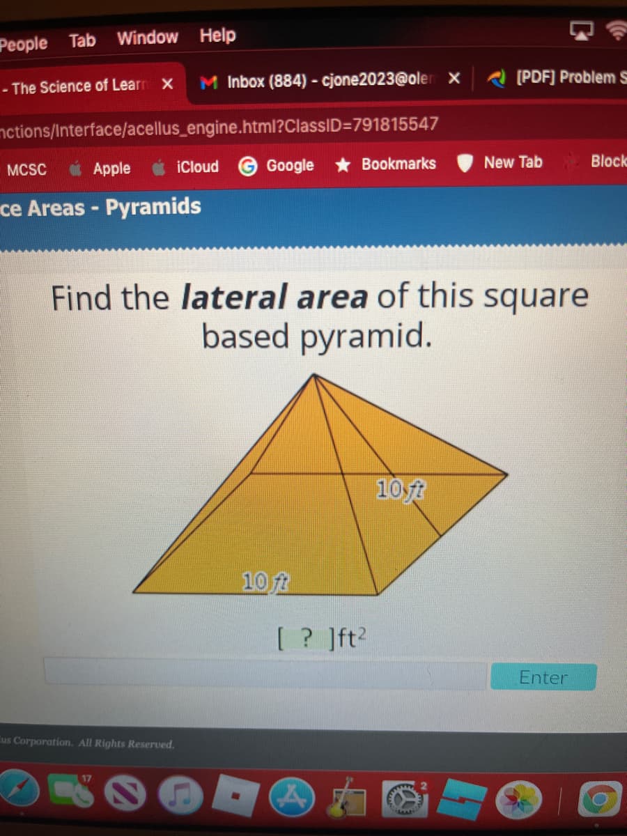 People Tab Window Help
- The Science of Learn X
M Inbox (884) - cjone2023@oler x
(PDF] Problem s
nctions/Interface/acellus_engine.html?ClassID=791815547
Apple
iCloud
Google
Bookmarks
New Tab
Block
MCSC
ce Areas - Pyramids
Find the lateral area of this square
based pyramid.
10 ft
10 ft
[ ? ]ft?
Enter
us Corporation. All Rights Reserved.
