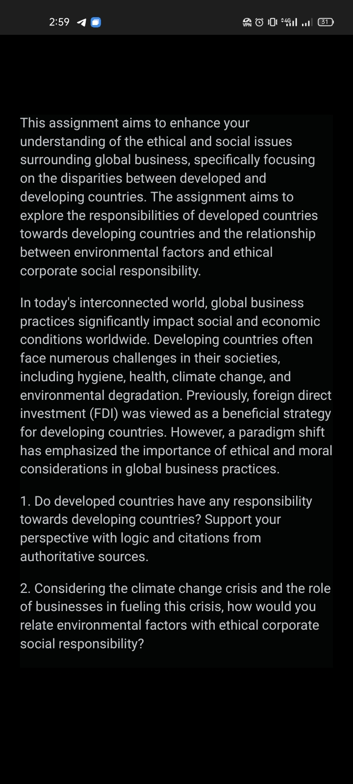 2:59 1
| (31)
This assignment aims to enhance your
understanding of the ethical and social issues
surrounding global business, specifically focusing
on the disparities between developed and
developing countries. The assignment aims to
explore the responsibilities of developed countries
towards developing countries and the relationship
between environmental factors and ethical
corporate social responsibility.
In today's interconnected world, global business
practices significantly impact social and economic
conditions worldwide. Developing countries often
face numerous challenges in their societies,
including hygiene, health, climate change, and
environmental degradation. Previously, foreign direct
investment (FDI) was viewed as a beneficial strategy
for developing countries. However, a paradigm shift
has emphasized the importance of ethical and moral
considerations in global business practices.
1. Do developed countries have any responsibility
towards developing countries? Support your
perspective with logic and citations from
authoritative sources.
2. Considering the climate change crisis and the role
of businesses in fueling this crisis, how would you
relate environmental factors with ethical corporate
social responsibility?