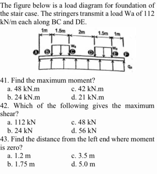 The figure below is a load diagram for foundation of
the stair case. The stringers transmit a load Wa of 112
kN/m each along BC and DE.
1m 1.5m
2m
41. Find the maximum moment?
a. 48 kN.m
c. 42 kN.m
b. 24 kN.m
d. 21 kN.m
42. Which of the following gives the maximum
shear?
1.5m 1m
a. 112 kN
c. 48 kN
b. 24 kN
d. 56 kN
43. Find the distance from the left end where moment
is zero?
a. 1.2 m
b. 1.75 m
c. 3.5 m
d. 5.0 m