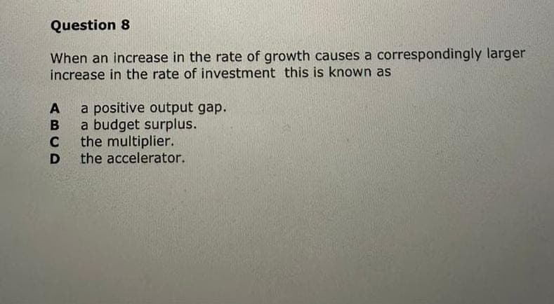 Question 8
When an increase in the rate of growth causes a correspondingly larger
increase in the rate of investment this is known as
A
BUD
C
D
a positive output gap.
a budget surplus.
the multiplier.
the accelerator.