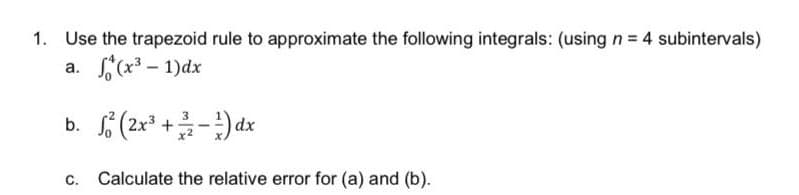 1. Use the trapezoid rule to approximate the following integrals: (using n = 4 subintervals)
a.
(x³-1)dx
b.
2² (2x³+/-)dx
c. Calculate the relative error for (a) and (b).