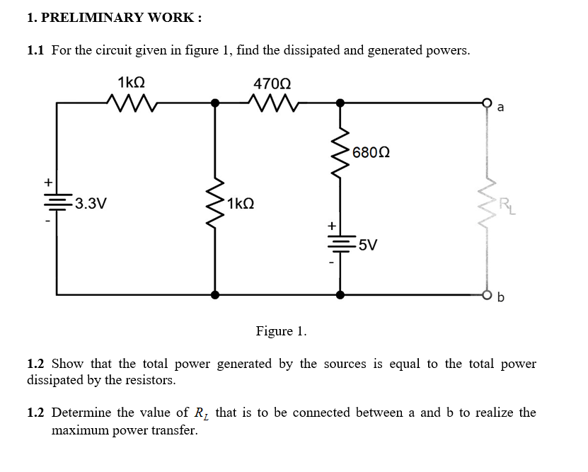 1. PRELIMINARY WORK :
1.1 For the circuit given in figure 1, find the dissipated and generated powers.
1kQ
4700
6802
-3.3V
1kQ
-5V
O b
Figure 1.
1.2 Show that the total power generated by the sources is equal to the total power
dissipated by the resistors.
1.2 Determine the value of R, that is to be connected between a and b to realize the
maximum power transfer.
+
+
