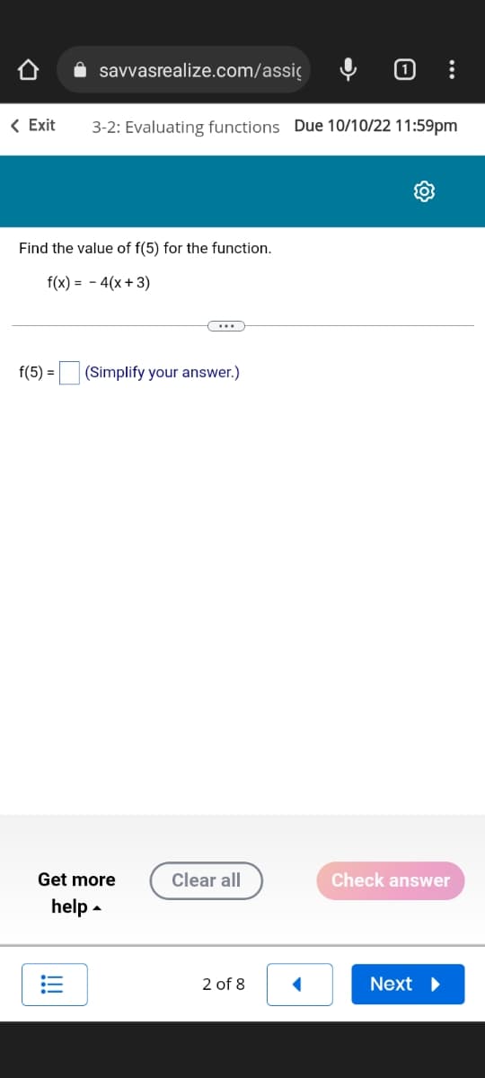 savvasrealize.com/assic
< Exit 3-2: Evaluating functions Due 10/10/22 11:59pm
Find the value of f(5) for the function.
f(x) = 4(x+3)
f(5) = (Simplify your answer.)
Get more
help
=
(...
Clear all
2 of 8
◄
Check answer
Next ▶