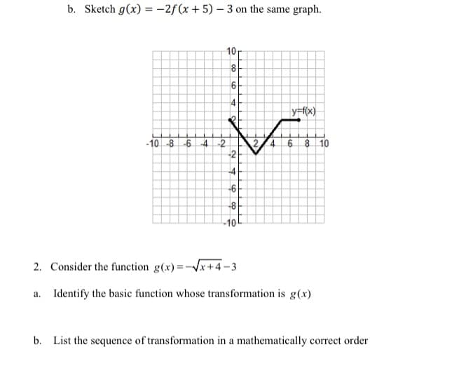 b. Sketch g(x) = -2f(x + 5) – 3 on the same graph.
10
4
y=f(x}
-10 -8 -6 4 -2
6 8 10
-41
-6
-8
-10
2. Consider the function g(x)=-Vx+4-3
a. Identify the basic function whose transformation is g(x)
b. List the sequence of transformation in a mathematically correct order
4.
