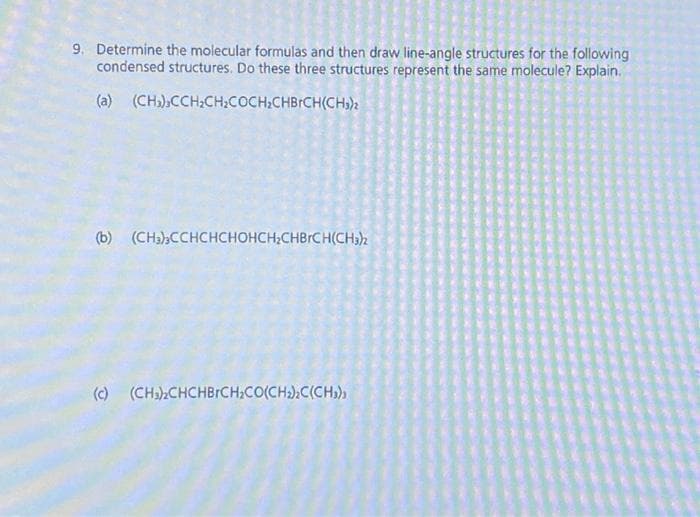 9. Determine the molecular formulas and then draw line-angle structures for the following
condensed structures. Do these three structures represent the same molecule? Explain.
(a) (CH₂),CCH₂CH₂COCH₂CHBrCH(CH₂)2
(b) (CH3)3CCHCHCHOHCH₂CHBRCH(CH3)2
(c) (CH₂)₂CHCHBRCH₂CO(CH₂)2C(CH₂)