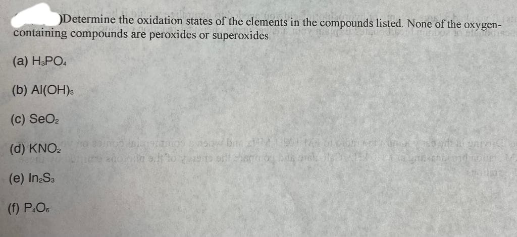 Determine the oxidation states of the elements in the compounds listed. None of the oxygen-
containing compounds are peroxides or superoxides.
(a) H3PO4
(b) Al(OH)3
(c) SeO₂
(d) KNO₂
(e) In₂S3
(f) P4O6
Inga (signatarios en bue
de acortin's toys srit cosmo
lol cidni per un soitti uning
ancord noun
shallwe