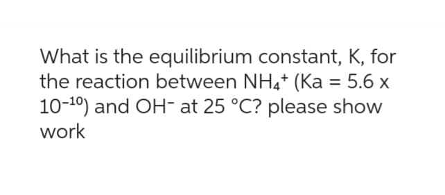 What is the equilibrium constant, K, for
the reaction between NH4+ (Ka = 5.6 x
10-10) and OH- at 25 °C? please show
work