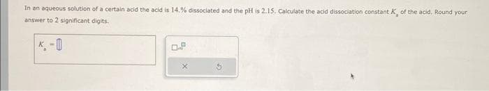 In an aqueous solution of a certain acid the acid is 14.% dissociated and the pH is 2.15. Calculate the acid dissociation constant K of the acid, Round your
answer to 2 significant digits.