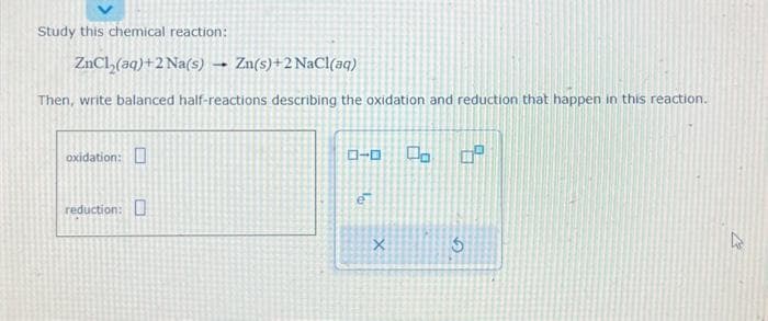 Study this chemical reaction:
ZnCl₂(aq) +2 Na(s) → Zn(s)+2 NaCl(aq)
Then, write balanced half-reactions describing the oxidation and reduction that happen in this reaction.
oxidation:
reduction:
ローロ 00 0⁰
1
X