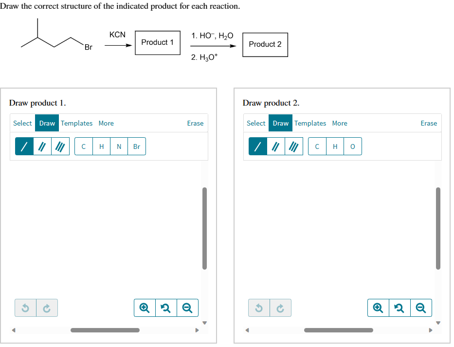Draw the correct structure of the indicated product for each reaction.
Br
2
KCN
Draw product 1.
Select Draw Templates More
с H N Br
Product 1
1. HO™, H₂O
2. H₂O*
Erase
Q2 Q
Product 2
Draw product 2.
Select Draw Templates More
Ć
с H O
Erase
2 Q