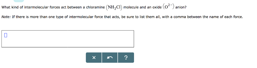 What kind of intermolecular forces act between a chloramine (NH₂C1) molecule and an oxide (0²-) anion?
Note: If there is more than one type of intermolecular force that acts, be sure to list them all, with a comma between the name of each force.
0
X
?
