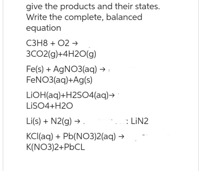 give the products and their states.
Write the complete, balanced
equation
C3H8+ O2 →
3CO2(g)+4H2O(g)
Fe(s) + AgNO3(aq) → ›
FeNO3(aq) +Ag(s)
LiOH(aq)+H2SO4(aq)→ :
LiSO4+H2O
Li(s) + N2(g) → .
KCl(aq) + Pb(NO3)2(aq) →
K(NO3)2+PbCL
:LiN2