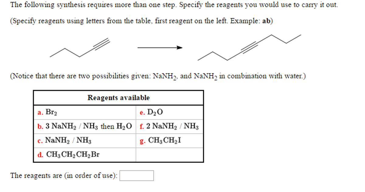 The following synthesis requires more than one step. Specify the reagents you would use to carry it out.
(Specify reagents using letters from the table, first reagent on the left. Example: ab)
(Notice that there are two possibilities given: NaNH₂, and NaNH₂ in combination with water.)
Reagents available
a. Br₂
e. D₂O
b. 3 NaNH, / NH3 then H,O f. 2 NaNH, / NH3
c. NaNH, / NH3
g. CH3 CH₂I
d. CH3 CH₂ CH₂ Br
The reagents are (in order of use):