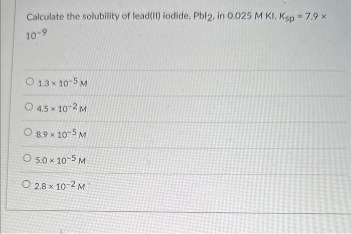 Calculate the solubility of lead(II) iodide, Pbl2, in 0.025 M KI. Ksp = 7.9 x
10-9
O 1.3 × 10-5 M
4.5 x 10-2 M
8.9 × 10-5 M
O 5.0 × 10-5 M
O 2.8 × 10-2 M
X