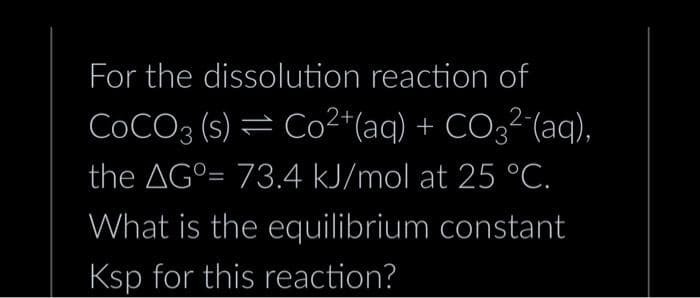 For the dissolution reaction of
COCO3 (s) = Co2+ (aq) + CO32 (aq),
the AG⁰= 73.4 kJ/mol at 25 °C.
What is the equilibrium constant
Ksp for this reaction?