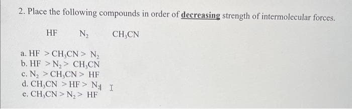 2. Place the following compounds in order of decreasing strength of intermolecular forces.
HF
N₂
CH,CN
a. HF >CH,CN> N₂
b. HF > N₂> CH,CN
c. N₂ >CH,CN> HF
d. CH,CN > HF> N₂ I
e. CH,CN>N₂> HF