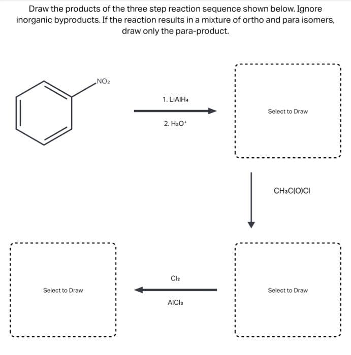 Draw the products of the three step reaction sequence shown below. Ignore
inorganic byproducts. If the reaction results in a mixture of ortho and para isomers,
draw only the para-product.
Select to Draw
NO₂
1. LiAlH4
2. H₂O*
Cl₂
AICI 3
Select to Draw
CH3C(O)CI
Select to Draw