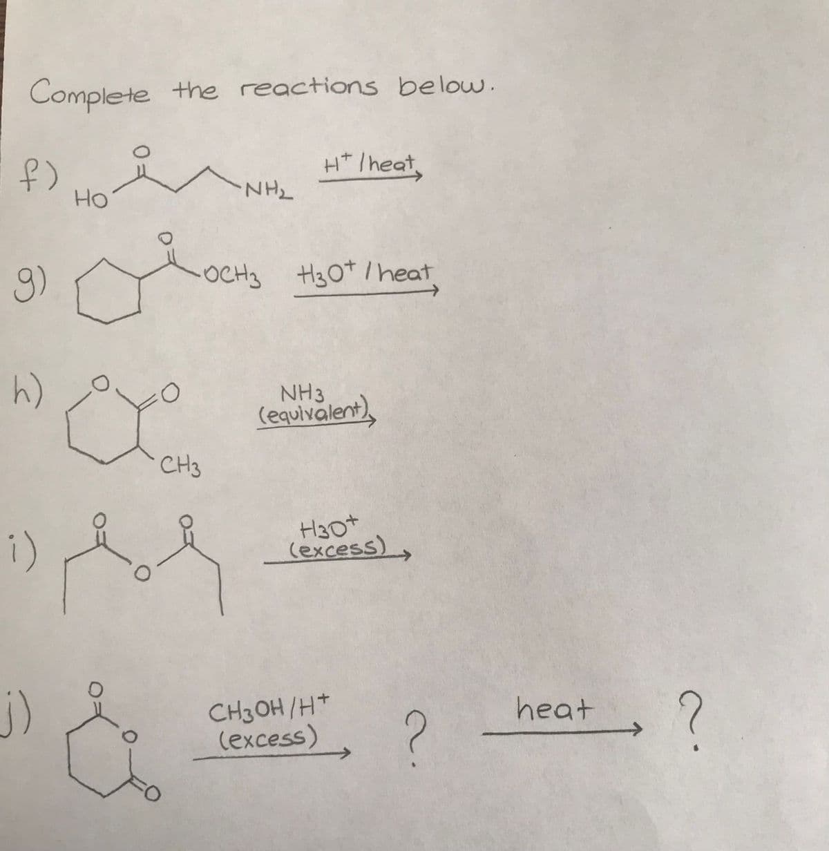 Complete the reactions below.
f)
g)
h)
i)
Но
CH3
&
ΝΗΣ
H+ / heat,
OCH3 H30+ / heat
NH3
(equivalent),
H30+
(excess)>
CH3OH/H+
(excess)
?
heat
→ ?