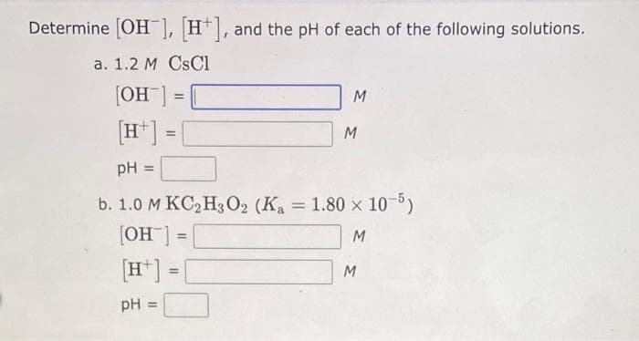 Determine [OH-], [H+], and the pH of each of the following solutions.
a. 1.2 M CsCl
[OH-]
[H] =
=
=
[H]:
pH =
M
PH =
b. 1.0 M KC₂H3O2 (K₁ = 1.80 × 10-5)
[OH-] =
M
=
M
M