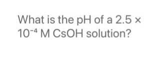 What is the pH of a 2.5 x
10-4 M CSOH solution?