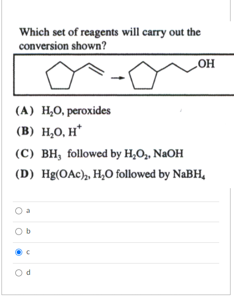 Which set of reagents will carry out the
conversion shown?
(A) H₂O, peroxides
(B) H₂O, H*
(C) BH, followed by H₂O₂, NaOH
(D) Hg(OAc)₂, H₂O followed by NaBH4
O
O
O
a
न
OH
с