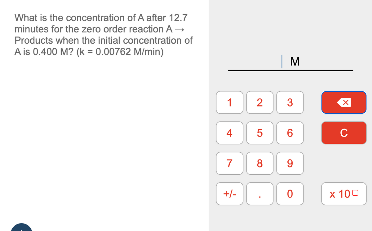 What is the concentration of A after 12.7
minutes for the zero order reaction A→
Products when the initial concentration of
A is 0.400 M? (k = 0.00762 M/min)
1
4
7
+/-
2
LO
5
8
M
3
6
9
0
X
с
x 100