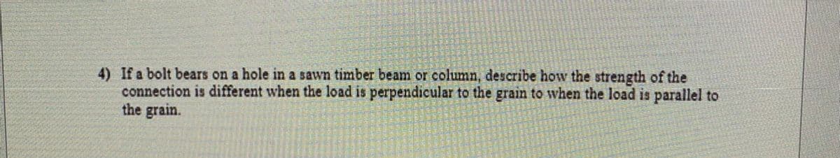 4) If a bolt bears on a hole in a sawn timber beam or column, describe how the strength of the
connection is different when the load is perpendicular to the grain to when the load is parallel to
the grain.
