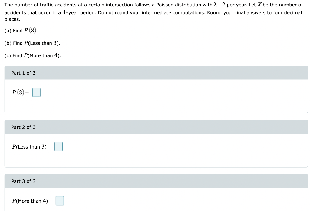 The number of traffic accidents at a certain intersection follows a Poisson distribution with A=2 per year. Let X be the number of
accidents that occur in a 4-year period. Do not round your intermediate computations. Round your final answers to four decimal
places.
(a) Find P (8).
(b) Find P(Less than 3).
(c) Find P(More than 4).
Part 1 of 3
P(8)=
Part 2 of 3
P(Less than 3)=
Part 3 of 3
P(More than 4)=
