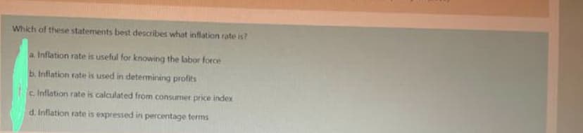 Which of these statements best describes what inflation rate is?
a. Inflation rate is useful for knowing the labor force
b. Inflation rate is used in determining profits
c. Inflation rate is calculated from consumer price index
d. Inflation rate is expressed in percentage terms
