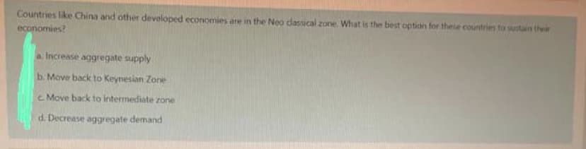 Countries like China and other developed economies are in the Neo dasmcal zone. What is the best option for these countries to sustain ther
economies?
a Increase aggregate supply
b. Move back to Keynesian Zone
c Move back to intermediate zone
d. Decrease aggregate demand

