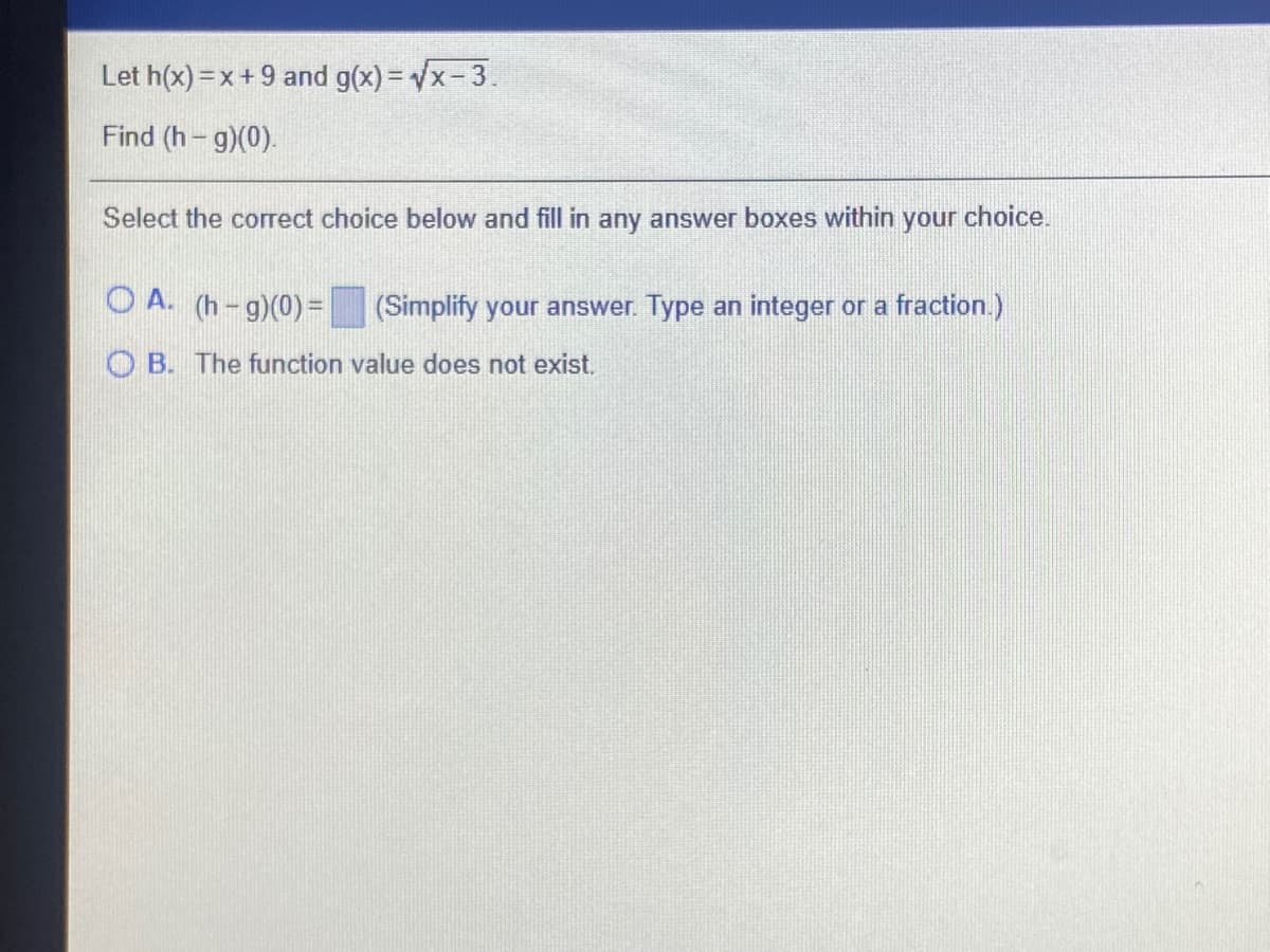 Let h(x) =x+ 9 and g(x) = Vx-3.
Find (h- g)(0).
Select the correct choice below and fill in any answer boxes within your choice.
O A. (h-g)(0)=
(Simplify your answer. Type an integer or a fraction.)
B. The function value does not exist.
