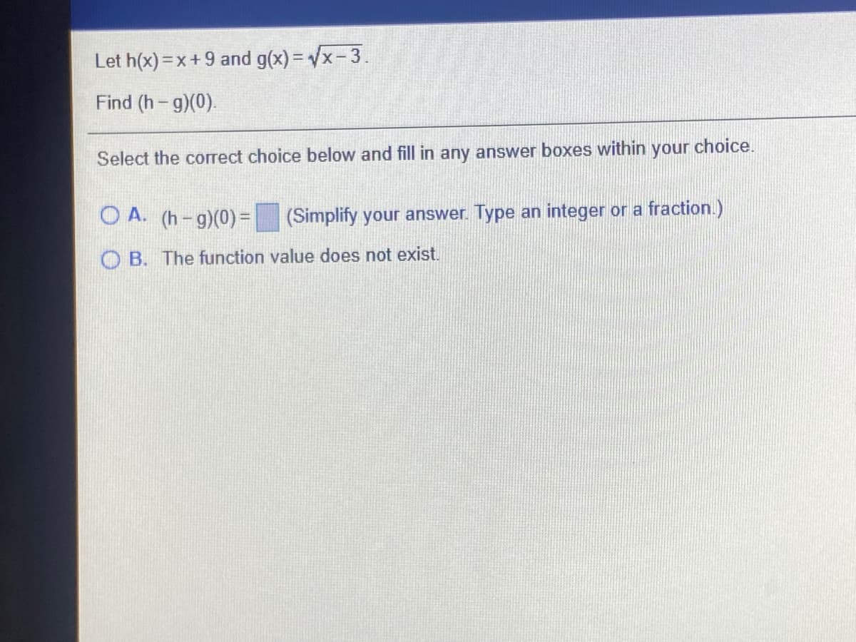 Let h(x) =x+9 and g(x)= Vx-3.
Find (h-g)(0).
Select the correct choice below and fill in any answer boxes within your choice.
O A. (h-g)(0)=
(Simplify your answer. Type an integer or a fraction.)
O B. The function value does not exist.
