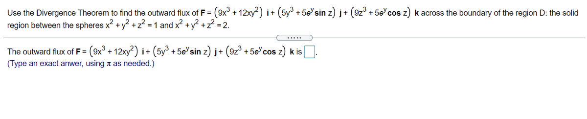 Use the Divergence Theorem to find the outward flux of F = (9x° + 12xy) i+ (5y + 5e'sin z) j+ (9z° + 5e' cos z) k across the boundary of the region D: the solid
region between the spheres x + y +z? = 1 and x2 +y? + z? = 2.
.....
The outward flux of F = (9x
+ 12xy²) i+ (5y° + 5e'sin z) j+ (9z° + 5e'cos z) k is
(Type an exact anwer, using n as needed.)
