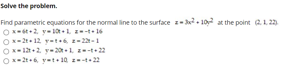 Solve the problem.
Find parametric equations for the normal line to the surface z= 3x² + 10y2 at the point (2, 1, 22).
O x = 6t + 2, y= 10t + 1, z=-t + 16
O x= 2t + 12, y=t+6, z=22t - 1
O x = 12t + 2, v=20t + 1, z = -t+ 22
O x = 2t + 6, y =t + 10, z =-t + 22
