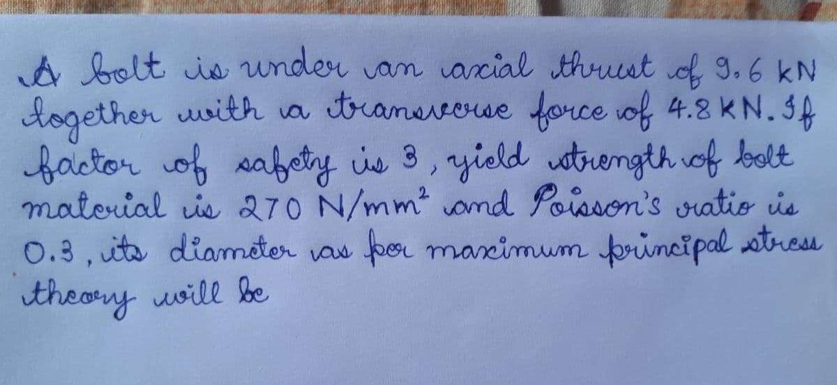 A bolt is under van arcial thrust of 9.6 kN
together wwith va tranevowe force of 4.8 KN. IA
factor of sabety is 3, yield utrength iof bolt
matorial ie 270 N/mm ond Poisson's oratio is
0.3, uts dianmeter vas por maximum principal stress
theory uoill be
