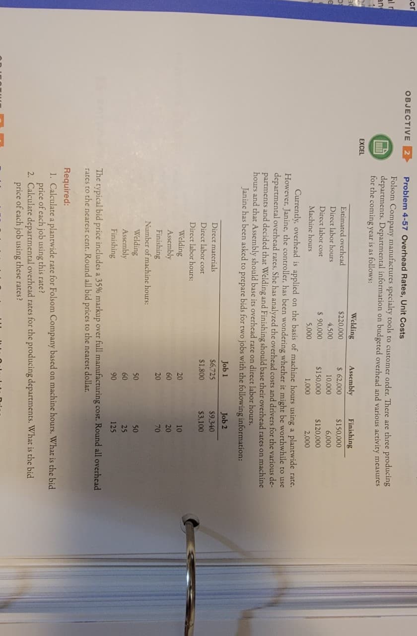 cr
OBJECTIVE
Problem 4-57 Overhead Rates, Unit Costs
al r
an
Folsom Company manufactures specialty tools to customer order. There are three producing
departments. Departmental information on budgeted overhead and various activity measures
for the coming year is as follows:
EXCEL
Welding
Assembly
Finishing
Estimated overhead
$220,000
$ 62,000
$150,000
Direct labor hours
Direct labor cost
4,500
10,000
6,000
$ 90,000
$150,000
$120,000
Machine hours
5,000
1,000
2,000
Currently, overhead is applied on the basis of machine hours using a plantwide rate.
However, Janine, the controller, has been wondering whether it might be worthwhile to use
departmental overhead rates. She has analyzed the overhead costs and drivers for the various de-
partments and decided that Welding and Finishing should base their overhead rates on machine
hours and that Assembly should base its overhead rate on direct labor hours.
Janine has been asked to prepare bids for two jobs with the following information:
Job 1
Job 2
Direct materials
$6,725
$9,340
Direct labor cost
$1,800
$3,100
Direct labor hours:
Welding
Assembly
Finishing
20
10
60
20
20
70
Number of machine hours:
Welding
Assembly
Finishing
50
50
60
25
90
125
The typical bid price includes a 35% markup over full manufacturing cost. Round all overhead
rates to the nearest cent. Round all bid prices to the nearest dollar.
Required:
1. Calculate a plantwide rate for Folsom Company based on machine hours. What is the bid
price of each job using this rate?
2. Calculate departmental overhead rates for the producing departments. What is the bid
price of each job using these rates?
