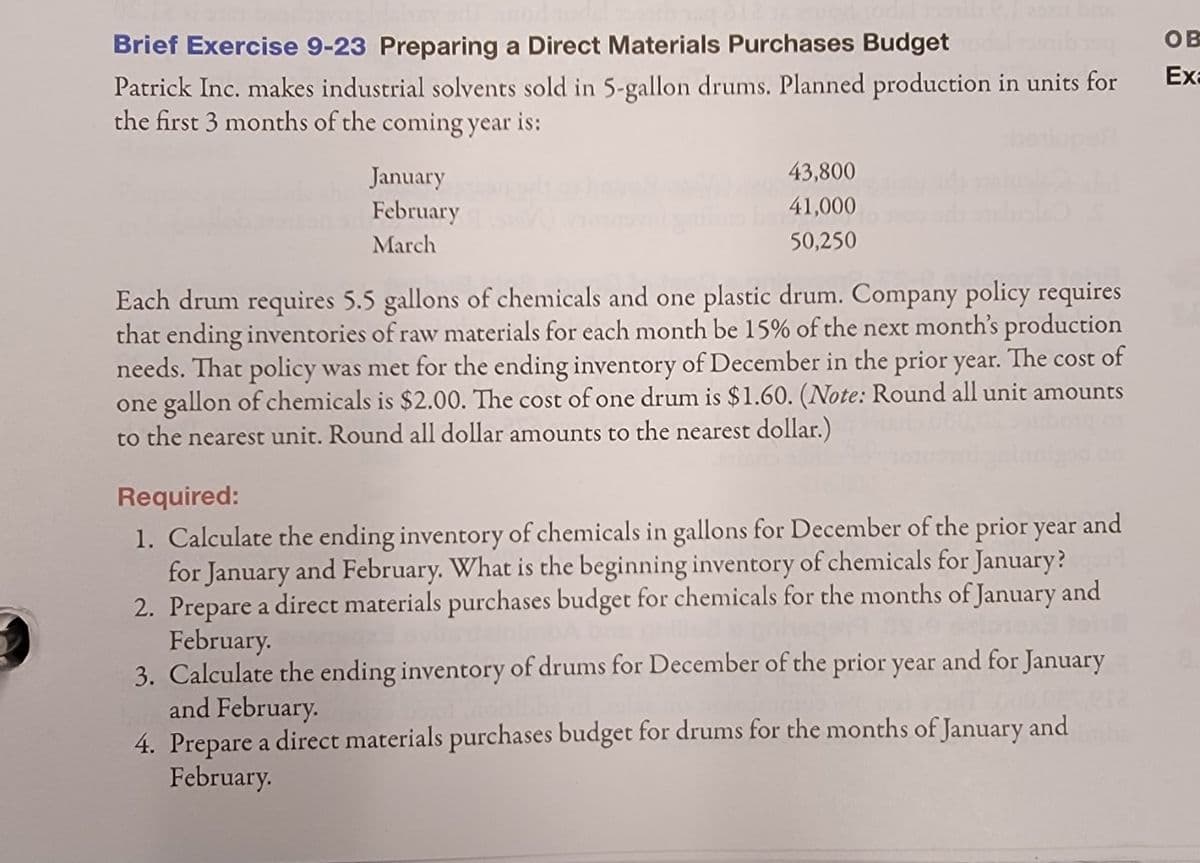 Brief Exercise 9-23 Preparing a Direct Materials Purchases Budget
OB
Exa
Patrick Inc. makes industrial solvents sold in 5-gallon drums. Planned production in units for
the first 3 months of the coming year is:
pef
43,800
January
February
41,000
March
50,250
Each drum requires 5.5 gallons of chemicals and one plastic drum. Company policy requires
that ending inventories of raw materials for each month be 15% of the next month's production
needs. That policy was met for the ending inventory of December in the prior year. The cost of
one gallon of chemicals is $2.00. The cost ofone drum is $1.60. (Note: Round all unit amounts
to the nearest unit. Round all dollar amounts to the nearest dollar.)
Required:
1. Calculate the ending inventory of chemicals in gallons for December of the prior year
for January and February. What is the beginning inventory of chemicals for January?
2. Prepare a direct materials purchases budget for chemicals for the months of January and
February.
3. Calculate the ending inventory of drums for December of the prior year and for January
and February.
4. Prepare a direct materials purchases budget for drums for the months of January and
February.
and
