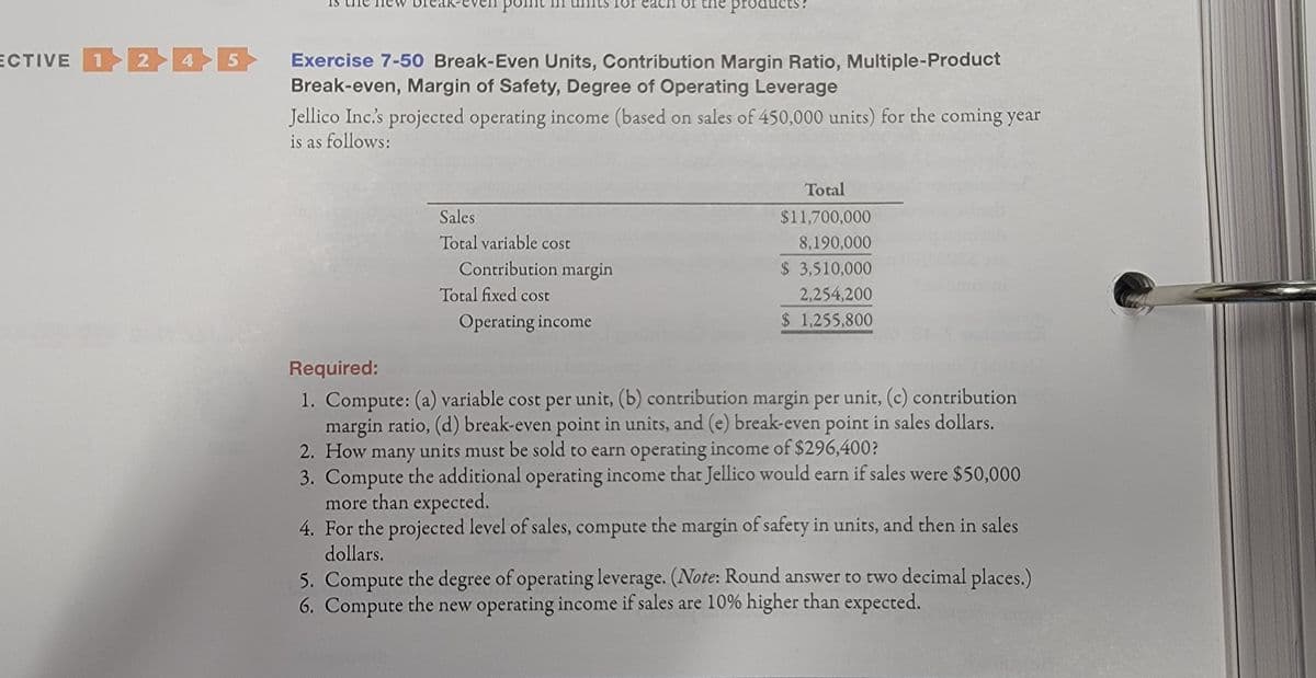 point
for each or
products?
ECTIVE 1 2 45
Exercise 7-50 Break-Even Units, Contribution Margin Ratio, Multiple-Product
Break-even, Margin of Safety, Degree of Operating Leverage
Jellico Inc's projected operating income (based on sales of 450,000 units) for the coming year
is as follows:
Total
Sales
$11,700,000
Total variable cost
8,190,000
Contribution margin
$ 3,510,000
Total fixed cost
2,254,200
Operating income
$ 1,255,800
Required:
1. Compute: (a) variable cost per unit, (b) contribution margin per unit, (c) contribution
margin ratio, (d) break-even point in units, and (e) break-even point in sales dollars.
2. How many units must be sold to earn operating income of $296,400?
3. Compute the additional operating income that Jellico would earn if sales were $50,000
more than expected.
4. For the projected level of sales, compute the margin of safety in units, and then in sales
dollars.
5. Compute the degree of operating leverage. (Note: Round answer to two decimal places.)
6. Compute the new operating income if sales are 10% higher than expected.
