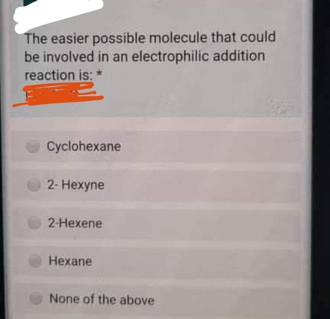 The easier possible molecule that could
be involved in an electrophilic addition
reaction is:
Cyclohexane
2- Hexyne
2-Hexene
Hexane
None of the above
