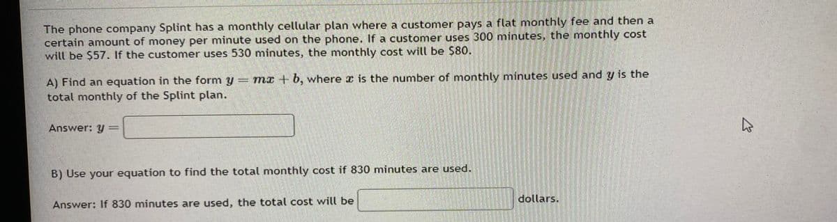 The phone company Splint has a monthly cellular plan where a customer pays a flat monthly fee and then a
certain amount of money per minute used on the phone. If a customer uses 300 minutes, the monthly cost
will be $57. If the customer uses 530 minutes, the monthly cost will be $80.
A) Find an equation in the form y = mx + b, where x is the number of monthly minutes used and y is the
total monthly of the Splint plan.
Answer: y
B) Use your equation to find the total monthly cost if 830 minutes are used.
Answer: If 830 minutes are used, the total cost will be
dollars.
K